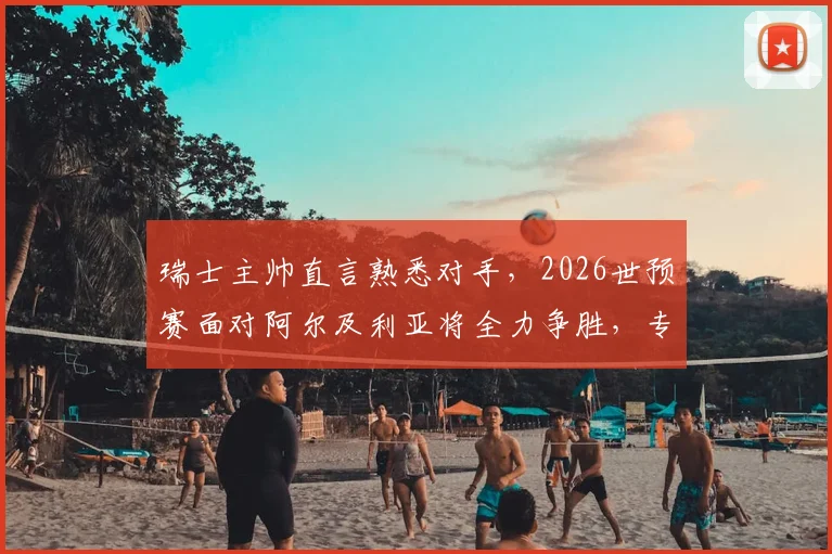瑞士主帅直言熟悉对手,2026世预赛面对阿尔及利亚将全力争胜,专注是取胜关键