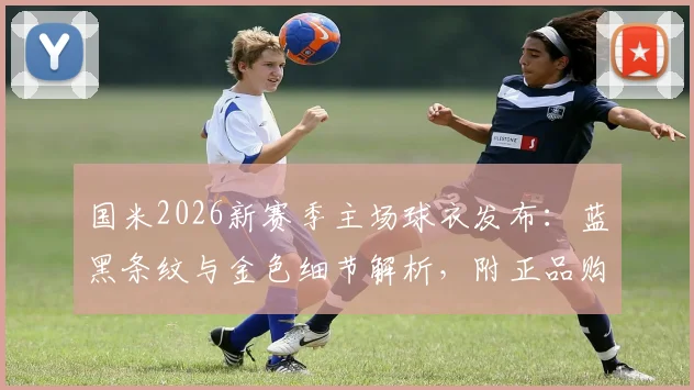 国米2026新赛季主场球衣发布:蓝黑条纹与金色细节解析,附正品购买渠道及球员版对比指南