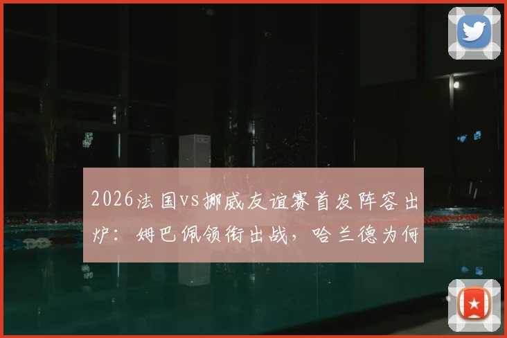 2026法国vs挪威友谊赛首发阵容出炉：姆巴佩领衔出战，哈兰德为何轮休？奥利塞与拉森能否抓住机会？