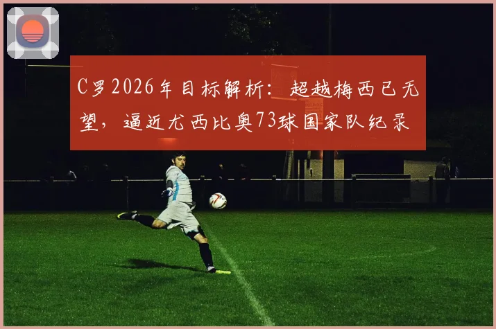 C罗2026年目标解析：超越梅西已无望，逼近尤西比奥73球国家队纪录，盘点其尚可冲击的足坛历史榜单