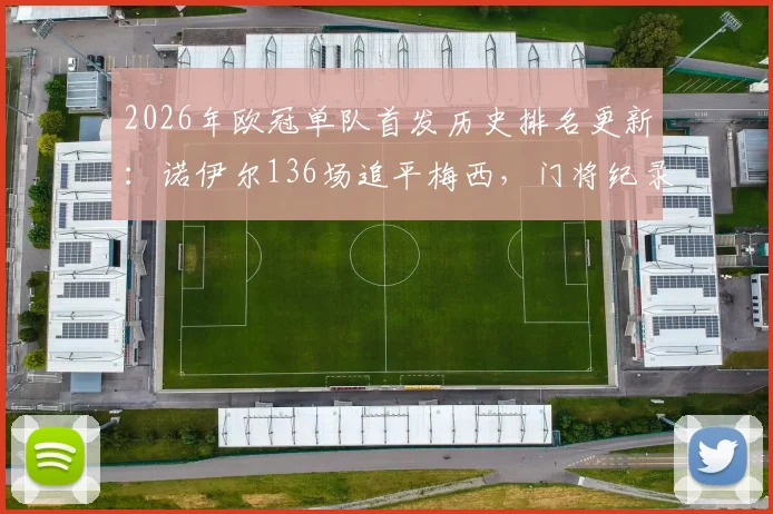 2026年欧冠单队首发历史排名更新：诺伊尔136场追平梅西，门将纪录仅次卡西，含金量深度解读