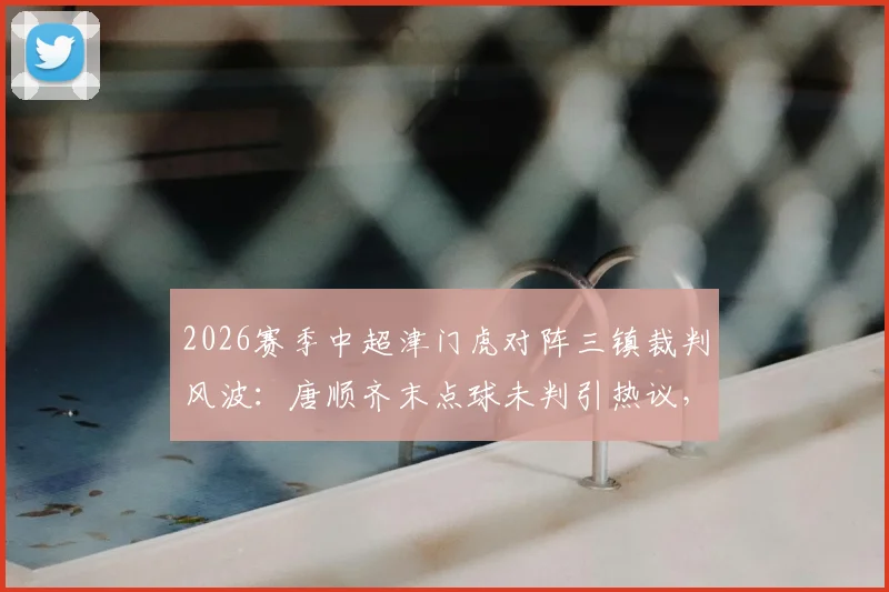 2026赛季中超津门虎对阵三镇裁判风波：唐顺齐末点球未判引热议，主裁赛后径直离场全过程回顾
