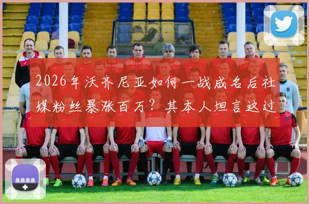 2026年沃齐尼亚如何一战成名后社媒粉丝暴涨百万?其本人坦言这过程太疯狂