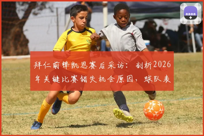 拜仁前锋凯恩赛后采访：剖析2026年关键比赛错失机会原因，球队表现与期待落差在哪