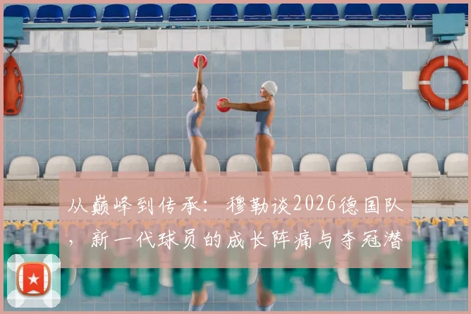 从巅峰到传承:穆勒谈2026德国队,新一代球员的成长阵痛与夺冠潜力解析