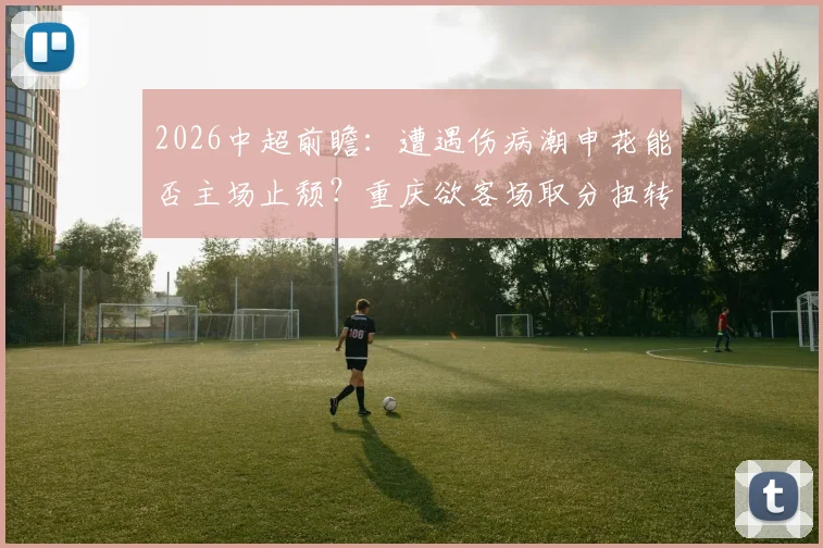 2026中超前瞻：遭遇伤病潮申花能否主场止颓？重庆欲客场取分扭转局势