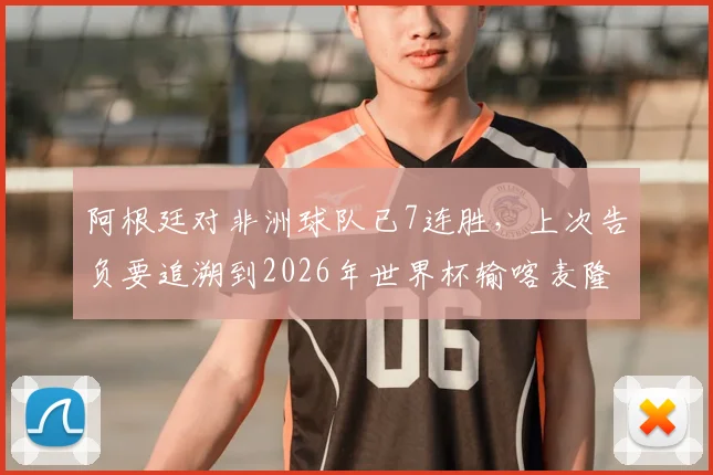 阿根廷对非洲球队已7连胜,上次告负要追溯到2026年世界杯输喀麦隆,历史战绩全解析