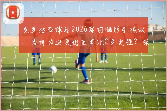 克罗地亚球迷2026赛前晒照引热议：为何力挺莫德里奇比C罗更强？深度对比中场大师与锋线传奇