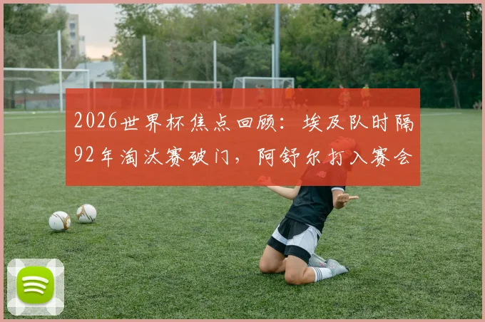 2026世界杯焦点回顾：埃及队时隔92年淘汰赛破门，阿舒尔打入赛会第250球全记录