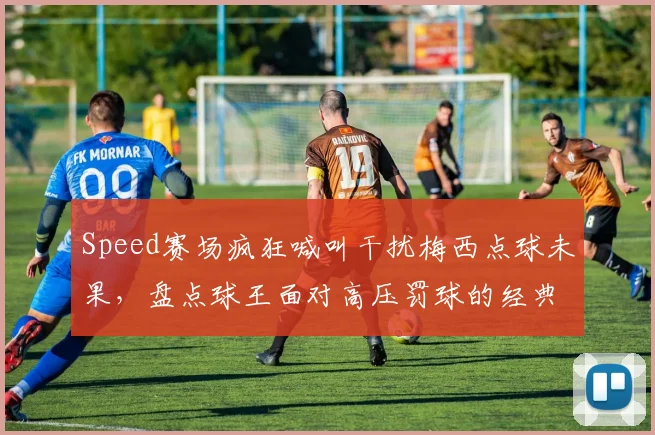 Speed赛场疯狂喊叫干扰梅西点球未果,盘点球王面对高压罚球的经典瞬间与心理博弈