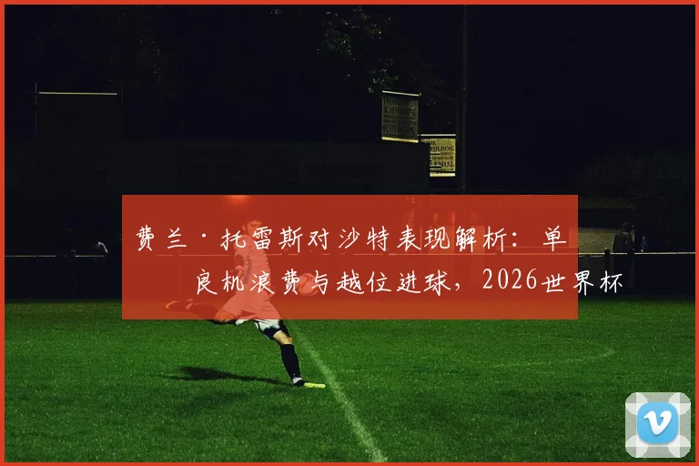 费兰·托雷斯对沙特表现解析:单刀良机浪费与越位进球,2026世界杯前景如何?