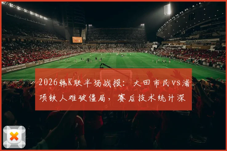 2026韩K联半场战报：大田市民vs浦项铁人难破僵局，赛后技术统计深度解析
