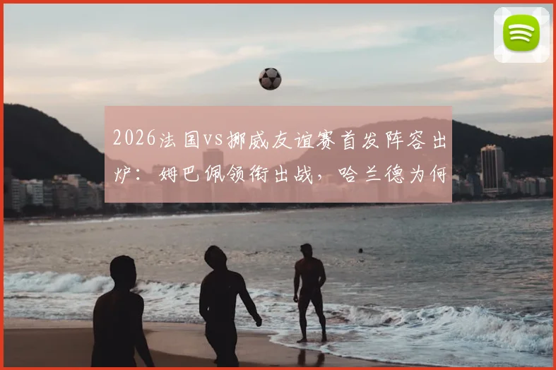 2026法国vs挪威友谊赛首发阵容出炉：姆巴佩领衔出战，哈兰德为何轮休？奥利塞与拉森能否抓住机会？