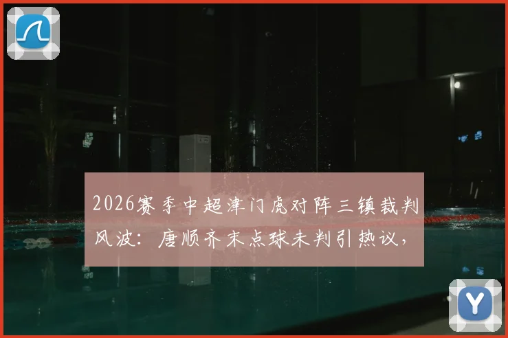 2026赛季中超津门虎对阵三镇裁判风波：唐顺齐末点球未判引热议，主裁赛后径直离场全过程回顾