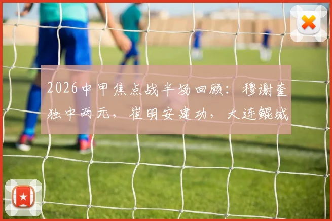 2026中甲焦点战半场回顾:穆谢奎独中两元,崔明安建功,大连鲲城3-2领先无锡吴钩